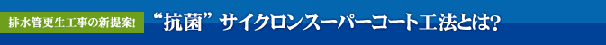 排水管更生工事の新提案！“抗菌” サイクロンスーパーコート工法とは？