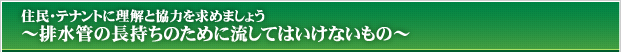 住民・テナントに理解と協力を求めましょう～排水管の長持ちのために流してはいけないもの～