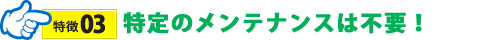 特定のメンテナンスは不要！