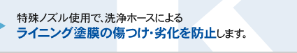 特殊ノズル使用で、洗浄ホースによるライニング塗膜の傷つけ・劣化を防止します。